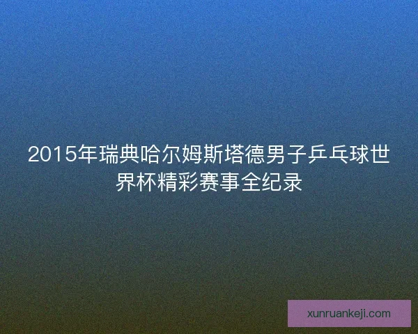 2015年瑞典哈尔姆斯塔德男子乒乓球世界杯精彩赛事全纪录