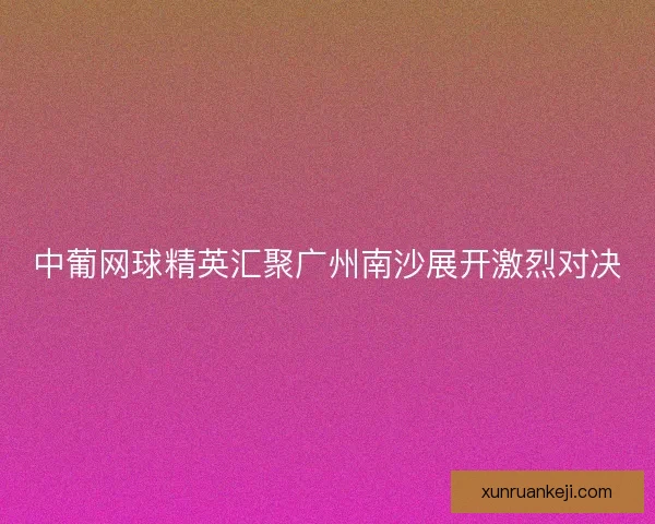 中葡网球精英汇聚广州南沙展开激烈对决